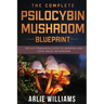 The Complete Psilocybin Mushroom Blueprint: The A-Z Companion Guide To Growing And Using Magic Mushrooms