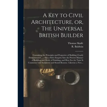 A Key to Civil Architecture, or, The Universal British Builder: Containing the Principles and Properties of Building Clearly Demonstrated ...: Also a