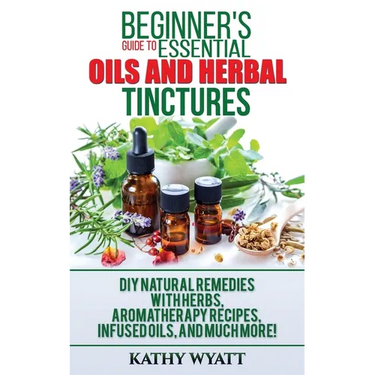 Beginner's Guide to Essential Oils and Herbal Tinctures: DIY Natural Remedies with Herbs, Aromatherapy Recipes, Infused Oils, and Much More!