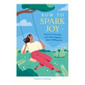 How to Spark Joy: Find Joy in Every Day and Lead a Happier, More Fulfilling Life