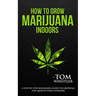 How to Grow Marijuana: Indoors - A Step-by-Step Beginner's Guide to Growing Top-Quality Weed Indoors