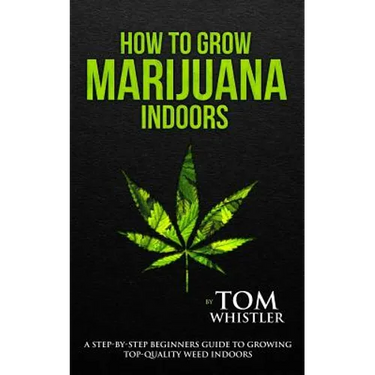 How to Grow Marijuana: Indoors - A Step-by-Step Beginner's Guide to Growing Top-Quality Weed Indoors
