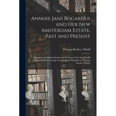 Anneke Jans Bogardus and Her New Amsterdam Estate, Past and Present; Romance of a Dutch Maiden and Its Present Day New World Sequel; Historical, Legal