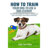 How To Train Your Dog To Use A Dog Clicker: The Ultimate Beginner's Guide to Helping You Train Your Dog to Learn New Commands