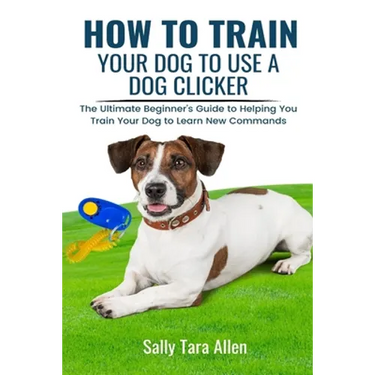 How To Train Your Dog To Use A Dog Clicker: The Ultimate Beginner's Guide to Helping You Train Your Dog to Learn New Commands