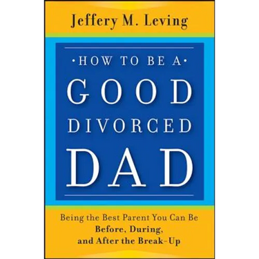 How to be a Good Divorced Dad: Being the Best Parent You Can Be Before, During and After the Break-Up