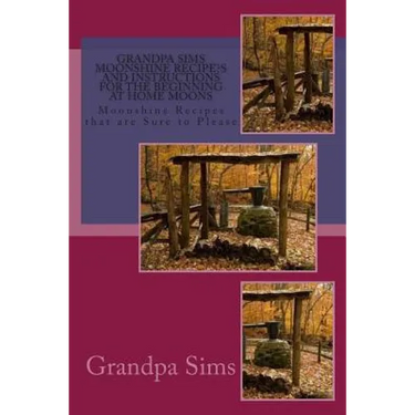Grandpa Sims Moonshine Recipe's and Instructions for the Beginning at Home Moons: Moonshine Recipes that are Sure to Please