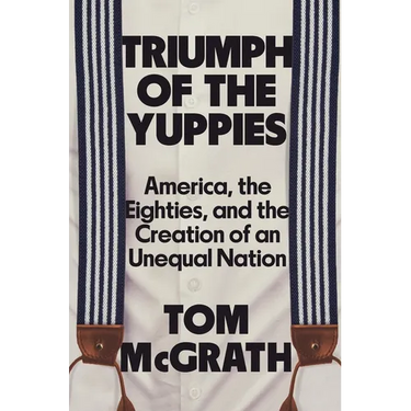 Triumph of the Yuppies: America, the Eighties, and the Creation of an Unequal Nation