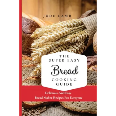 The Super Easy Bread Cooking Guide: Delicious And Easy Bread Maker Recipes For Everyone
