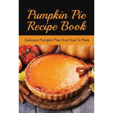 Pumpkin Pie Recipe Book: Delicious Pumpkin Pies And How To Make: Signature Pumpkin Pie Recipe