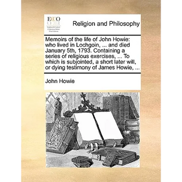 Memoirs of the Life of John Howie: Who Lived in Lochgoin, ... and Died January 5th, 1793. Containing a Series of Religious Exercises, ... to Which Is