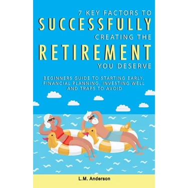 7 Key Factors To Successfully Creating The Retirement You Deserve: Beginners Guide To Starting Early, Financial Planning, Investing Well, and Traps To