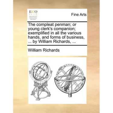 The Compleat Penman; Or Young Clerk's Companion; Exemplified in All the Various Hands, and Forms of Business, ... by William Richards, ...