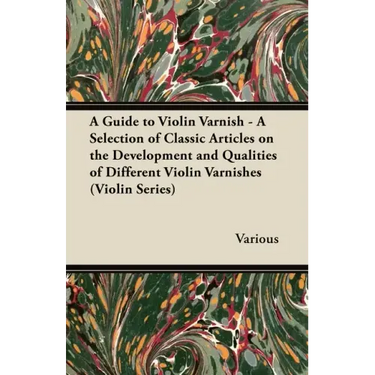 A Guide to Violin Varnish - A Selection of Classic Articles on the Development and Qualities of Different Violin Varnishes (Violin Series)