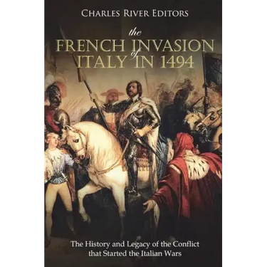 The French Invasion of Italy in 1494: The History and Legacy of the Conflict that Started the Italian Wars