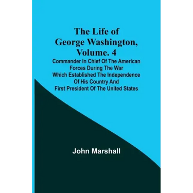 The Life of George Washington, Volume. 4: Commander in Chief of the American Forces During the War which Established the Independence of his Country a