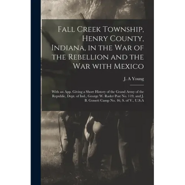 Fall Creek Township, Henry County, Indiana, in the War of the Rebellion and the War With Mexico; With an App. Giving a Short History of the Grand Army