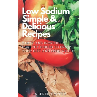 Low Sodium Simple & Delicious Recipes: Tasty and Incredibly Healthy Dishes to Enjoy Your Diet and Lose Weight