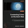 Combating Crime on the Dark Web: Learn how to access the dark web safely and not fall victim to cybercrime
