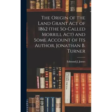 The Origin of the Land Grant act of 1862 (the So-called Morrill act) and Some Account of its Author, Jonathan B. Turner