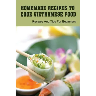 Homemade Recipes To Cook Vietnamese Food: Recipes And Tips For Beginners: Recipes For Vietnamese Food