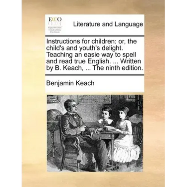 Instructions for Children: Or, the Child's and Youth's Delight. Teaching an Easie Way to Spell and Read True English. ... Written by B. Keach, ..