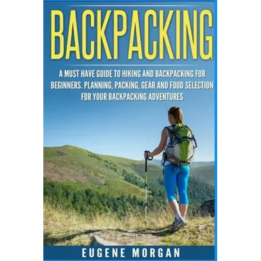 Backpacking: A Must Have Guide To Hiking And BackPacking For Beginners. Planning, Packing, Gear And Food Selection For Your Backpacking Adventures.