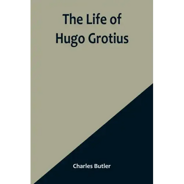 The Life of Hugo Grotius: With Brief Minutes of the Civil, Ecclesiastical, and Literary History of the Netherlands