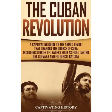 The Cuban Revolution: A Captivating Guide to the Armed Revolt That Changed the Course of Cuba, Including Stories of Leaders Such as Fidel Ca