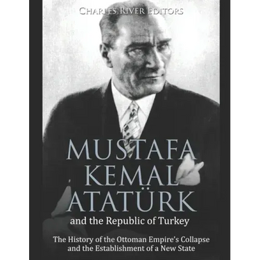 Mustafa Kemal Atatürk and the Republic of Turkey: The History of the Ottoman Empire's Collapse and the Establishment of a New State
