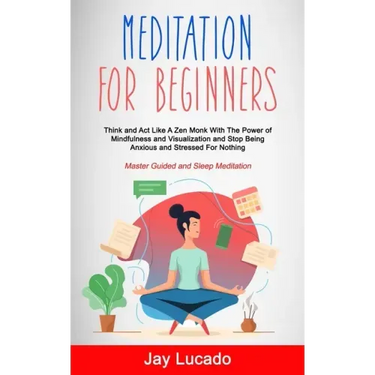 Meditation For Beginners: Think and Act Like A Zen Monk With The Power of Mindfulness and Visualization and Stop Being Anxious and Stressed For