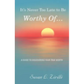 It's Never Too Late to Be Worthy Of ...: A Guide to Discovering Your True Worth