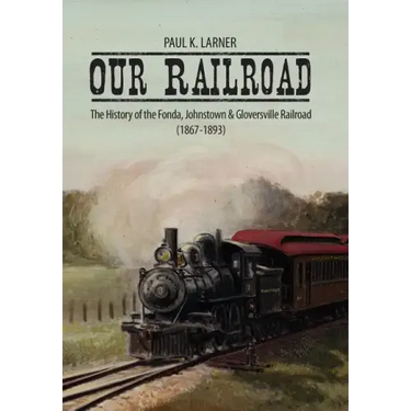 Our Railroad: The History of the Fonda, Johnstown & Gloversville Railroad (1867-1893)