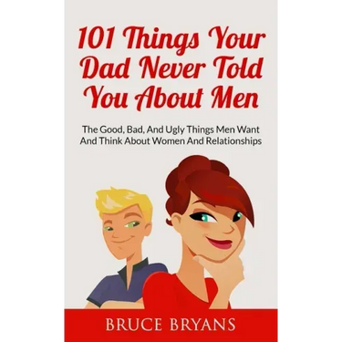 101 Things Your Dad Never Told You About Men: The Good, Bad, And Ugly Things Men Want And Think About Women And Relationships