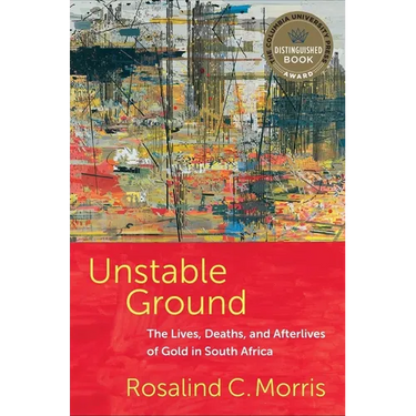 Unstable Ground: The Lives, Deaths, and Afterlives of Gold in South Africa