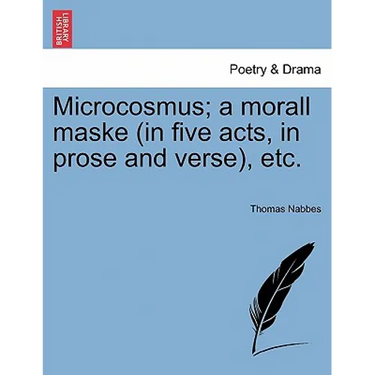 Microcosmus; A Morall Maske (in Five Acts, in Prose and Verse), Etc.
