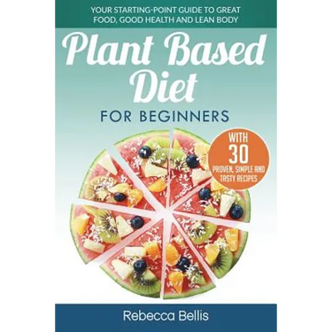 Plant Based Diet for Beginners: Your Starting-Point Guide to Great Food, Good Health and Lean Body; With 30 Proven, Simple and Tasty Recipes