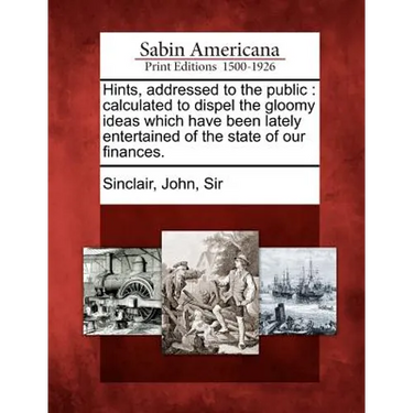 Hints, Addressed to the Public: Calculated to Dispel the Gloomy Ideas Which Have Been Lately Entertained of the State of Our Finances.