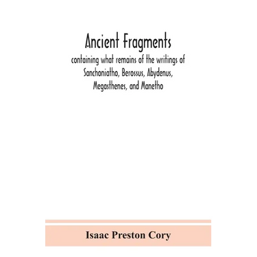 Ancient Fragments, Containing What Remains Of The Writings Of Sanchoniatho, Berossus, Abydenus, Megasthenes, And Manetho: Also The Hermetic Creed, The