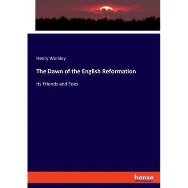 The Dawn of the English Reformation: Its Friends and Foes