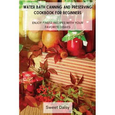 Water Bath Canning and Preserving Cookbook for Beginners: Enjoy Finest Recipes with Your Favorite Dishes