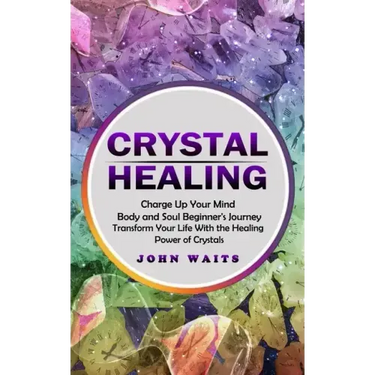 Crystal Healing: Charge Up Your Mind Body and Soul Beginner's Journey (Transform Your Life With the Healing Power of Crystals)