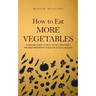 How to Eat More Vegetables: A Concise Guide to Help You Eat and Enjoy the Most Important Food for a Fulfilling Life