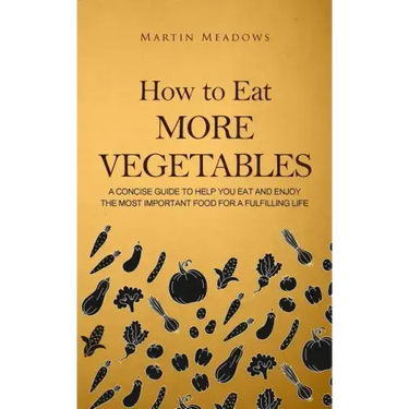 How to Eat More Vegetables: A Concise Guide to Help You Eat and Enjoy the Most Important Food for a Fulfilling Life