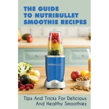 The Guide To Nutribullet Smoothie Recipes: Tips And Tricks For Delicious And Healthy Smoothies: Magic Bullet Smoothie Recipes