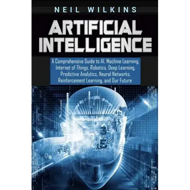 Artificial Intelligence: A Comprehensive Guide to AI, Machine Learning, Internet of Things, Robotics, Deep Learning, Predictive Analytics, Neur
