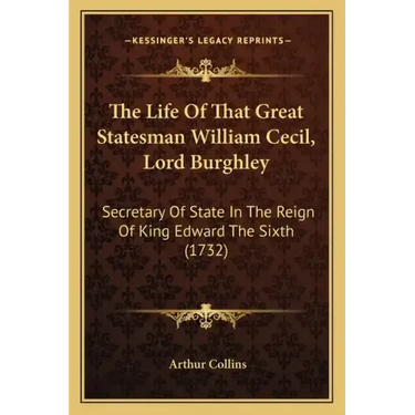 The Life Of That Great Statesman William Cecil, Lord Burghley: Secretary Of State In The Reign Of King Edward The Sixth (1732)