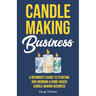 Candle Making Business: A Beginner's Guide to Starting and Growing a Home-Based Candle Making Business