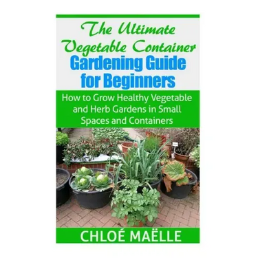 The Ultimate Vegetable Container Gardening Guide for Beginners: How to Grow Healthy Vegetables and Herb Gardens in Small Spaces and Containers