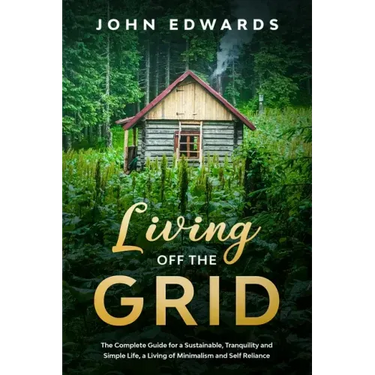 Living Off The Grid: The Complete Guide for a Sustainable, Tranquility and Simple Life, a Living of Minimalism and Self Reliance